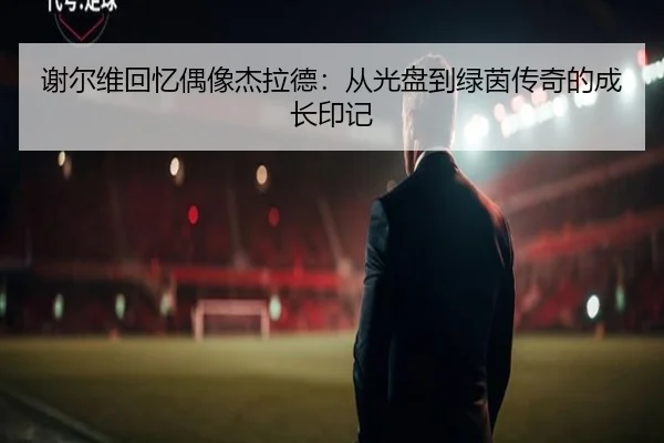 谢尔维回忆偶像杰拉德：从光盘到绿茵传奇的成长印记